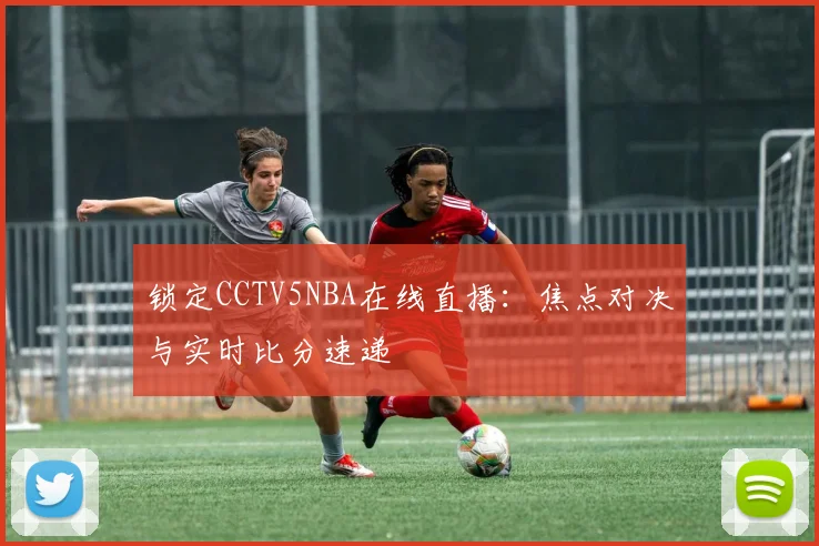 锁定CCTV5NBA在线直播：焦点对决与实时比分速递