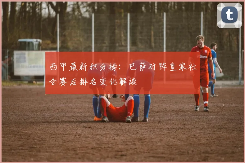 西甲最新积分榜：巴萨对阵皇家社会赛后排名变化解读