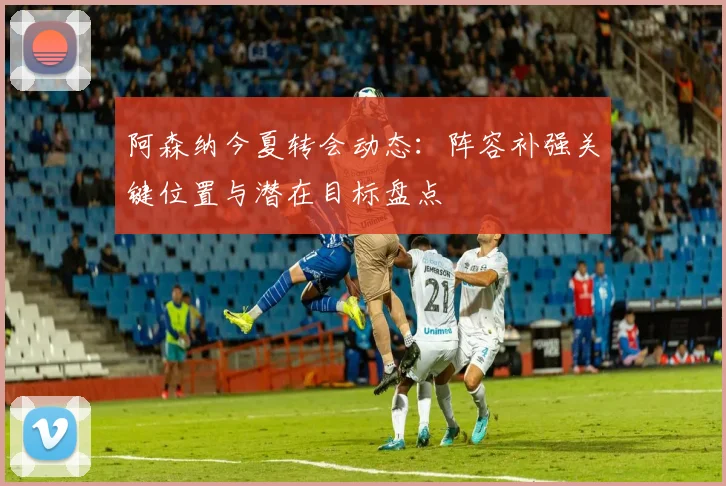 阿森纳今夏转会动态：阵容补强关键位置与潜在目标盘点